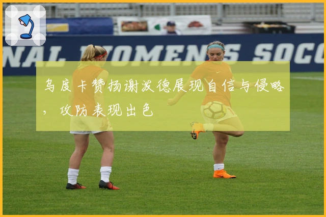 乌度卡赞扬谢泼德展现自信与侵略，攻防表现出色