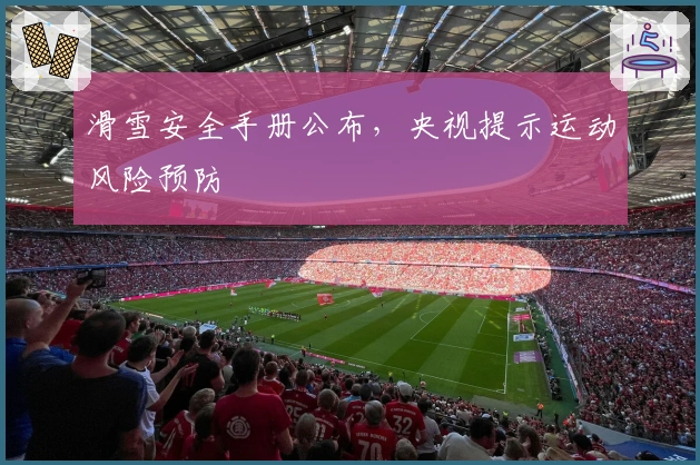 滑雪安全手册公布，央视提示运动风险预防