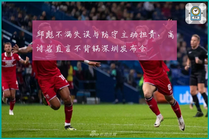 邱彪不满失误与防守主动担责，高诗岩直言不背锅深圳发布会