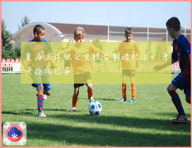 皇马主席联合电视台制造对立，矛头指向巴萨