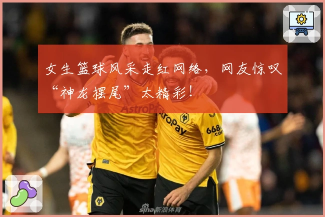 女生篮球风采走红网络，网友惊叹“神龙摆尾”太精彩！