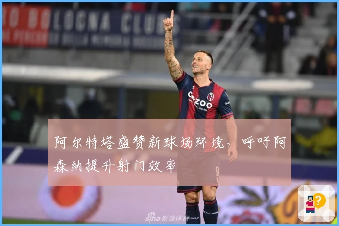 阿尔特塔盛赞新球场环境，呼吁阿森纳提升射门效率