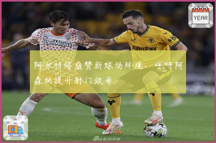阿尔特塔盛赞新球场环境，呼吁阿森纳提升射门效率